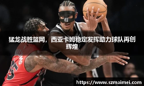 猛龙战胜篮网，西亚卡姆稳定发挥助力球队再创辉煌