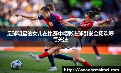 足球明星的女儿在比赛中精彩进球引发全场欢呼与关注